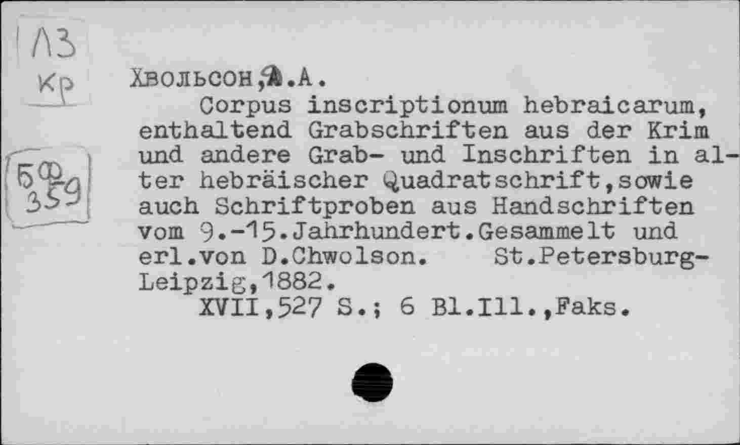 ﻿I ЛЬ
к?
gfe
ХВОЛЬСОнЗ’А.
Corpus inscriptionum Hebraicarum, enthaltend Grabschriften aus der Krim und andere Grab- und Inschriften in alter hebräischer Quadratschrift,sowie auch Schriftproben aus Handschriften vom	Jahrhundert.Gesammelt und
erl.von D.Chwolson. St.Petersburg-Leipzig, 1882.
XVII,527 S.; 6 B1.I11.,Faks.